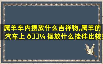 属羊车内摆放什么吉祥物,属羊的汽车上 🐼 摆放什么挂件比较好